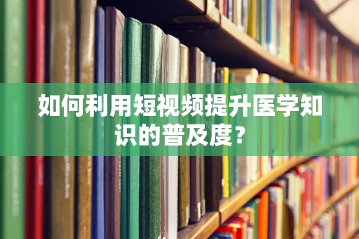 如何利用短视频提升医学知识的普及度？