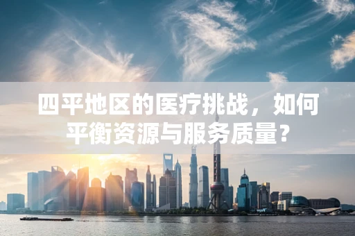 四平地区的医疗挑战，如何平衡资源与服务质量？