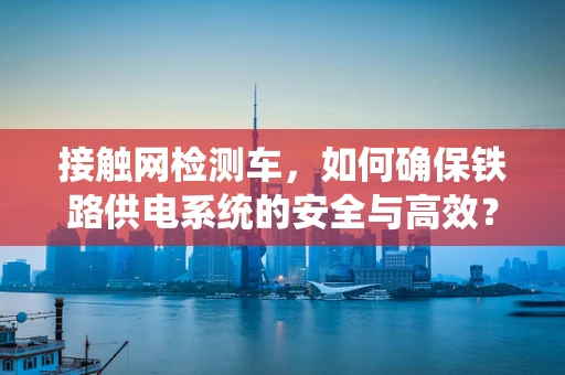 接触网检测车，如何确保铁路供电系统的安全与高效？