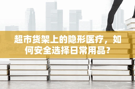 超市货架上的隐形医疗，如何安全选择日常用品？