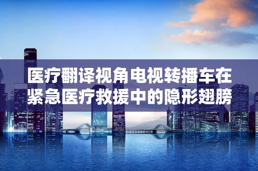医疗翻译视角电视转播车在紧急医疗救援中的隐形翅膀？