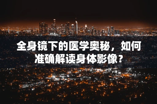 全身镜下的医学奥秘，如何准确解读身体影像？
