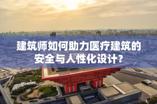 建筑师如何助力医疗建筑的安全与人性化设计？