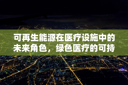 可再生能源在医疗设施中的未来角色，绿色医疗的可持续路径？