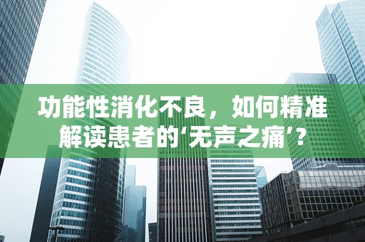 功能性消化不良，如何精准解读患者的‘无声之痛’？
