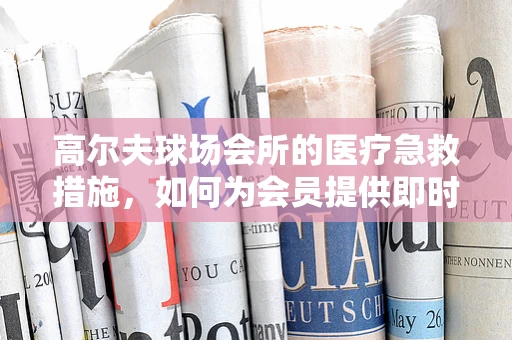 高尔夫球场会所的医疗急救措施，如何为会员提供即时安全保障？