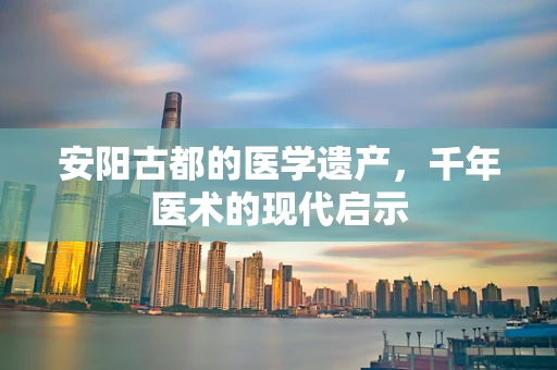 安阳古都的医学遗产，千年医术的现代启示