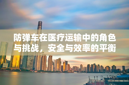 防弹车在医疗运输中的角色与挑战，安全与效率的平衡