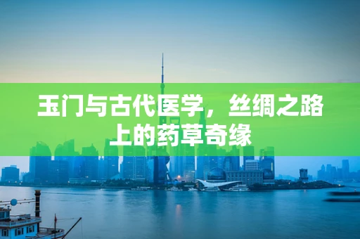 玉门与古代医学，丝绸之路上的药草奇缘