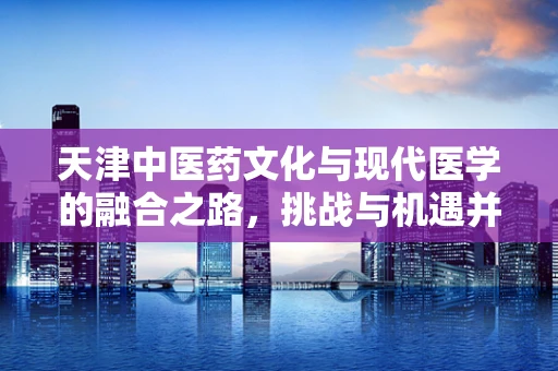 天津中医药文化与现代医学的融合之路，挑战与机遇并存