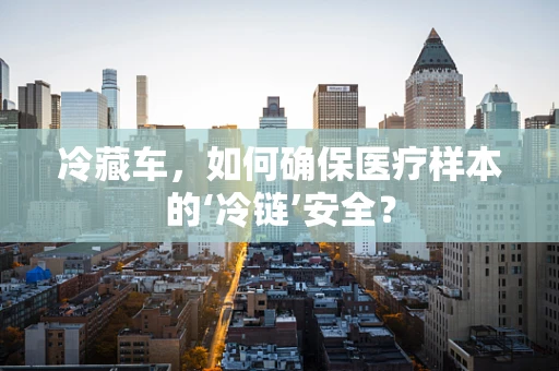 冷藏车，如何确保医疗样本的‘冷链’安全？