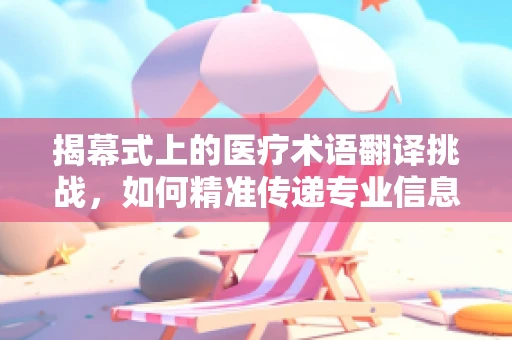 揭幕式上的医疗术语翻译挑战，如何精准传递专业信息？