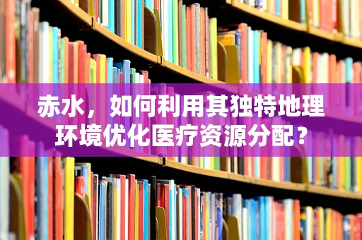 赤水，如何利用其独特地理环境优化医疗资源分配？