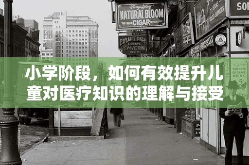 小学阶段，如何有效提升儿童对医疗知识的理解与接受度？