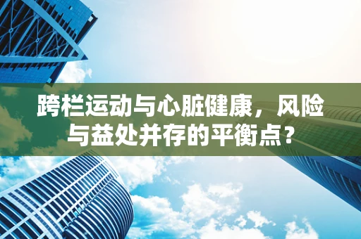 跨栏运动与心脏健康，风险与益处并存的平衡点？