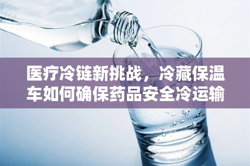 医疗冷链新挑战，冷藏保温车如何确保药品安全冷运输？