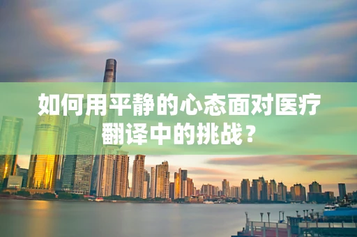 如何用平静的心态面对医疗翻译中的挑战？