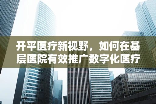 开平医疗新视野，如何在基层医院有效推广数字化医疗设备？