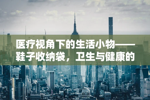 医疗视角下的生活小物——鞋子收纳袋，卫生与健康的隐形守护者？