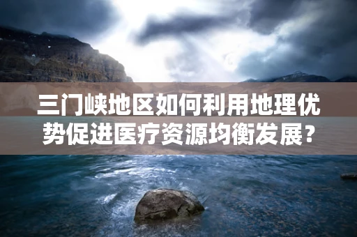 三门峡地区如何利用地理优势促进医疗资源均衡发展？