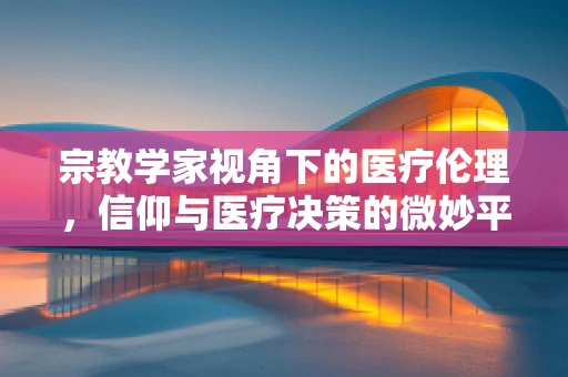 宗教学家视角下的医疗伦理，信仰与医疗决策的微妙平衡