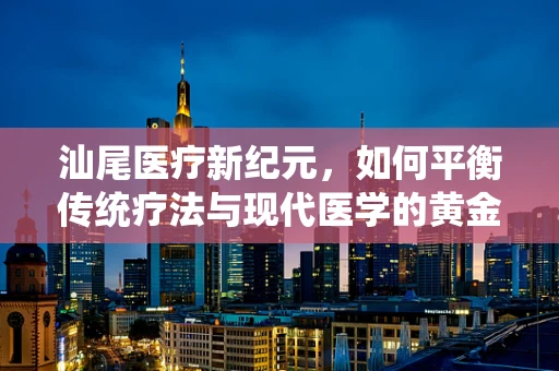 汕尾医疗新纪元，如何平衡传统疗法与现代医学的黄金比例？