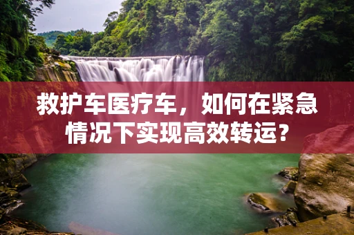 救护车医疗车，如何在紧急情况下实现高效转运？