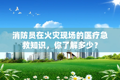 消防员在火灾现场的医疗急救知识，你了解多少？