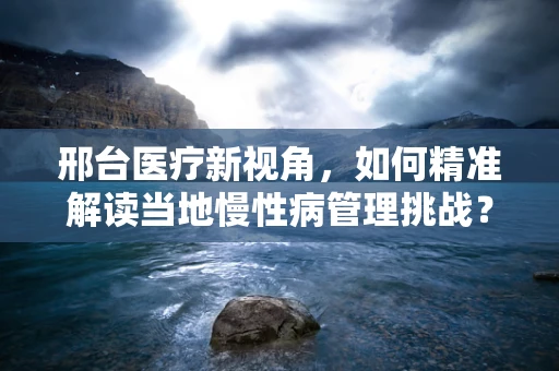 邢台医疗新视角，如何精准解读当地慢性病管理挑战？