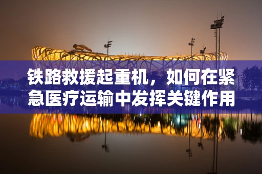 铁路救援起重机，如何在紧急医疗运输中发挥关键作用？