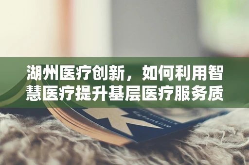 湖州医疗创新，如何利用智慧医疗提升基层医疗服务质量？