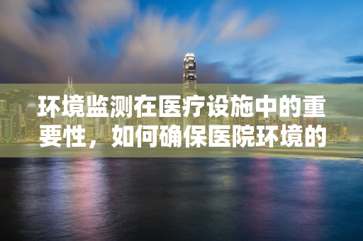 环境监测在医疗设施中的重要性，如何确保医院环境的‘无声守护者’？