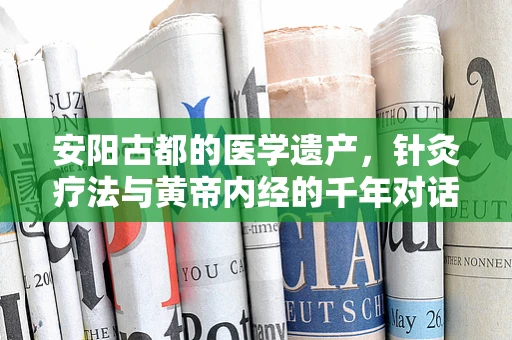 安阳古都的医学遗产，针灸疗法与黄帝内经的千年对话