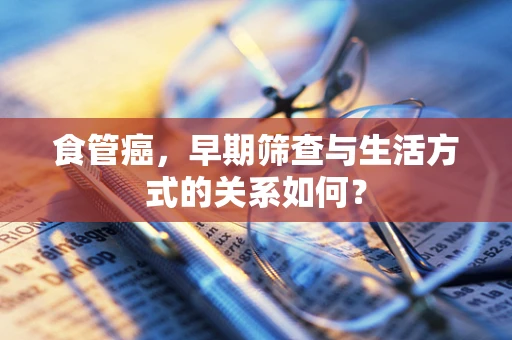 食管癌，早期筛查与生活方式的关系如何？
