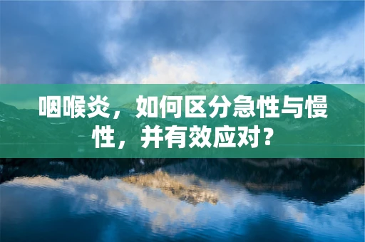 咽喉炎，如何区分急性与慢性，并有效应对？