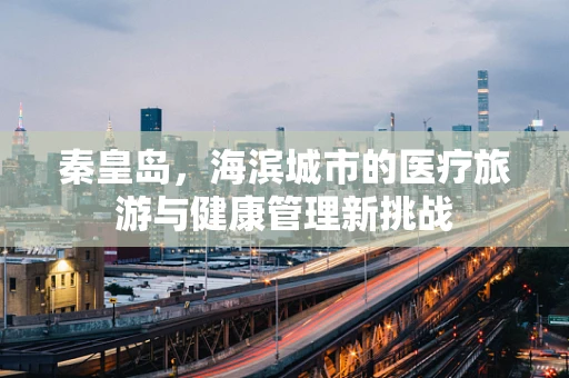 秦皇岛，海滨城市的医疗旅游与健康管理新挑战
