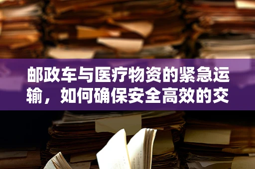 邮政车与医疗物资的紧急运输，如何确保安全高效的交接？