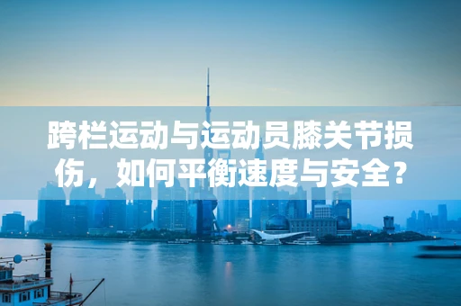 跨栏运动与运动员膝关节损伤，如何平衡速度与安全？