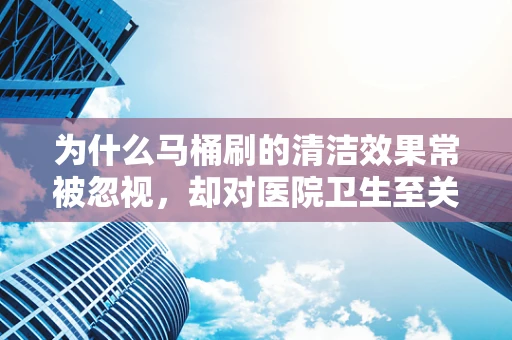 为什么马桶刷的清洁效果常被忽视，却对医院卫生至关重要？