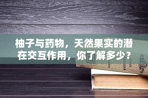 柚子与药物，天然果实的潜在交互作用，你了解多少？