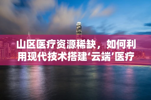 山区医疗资源稀缺，如何利用现代技术搭建‘云端’医疗桥梁？