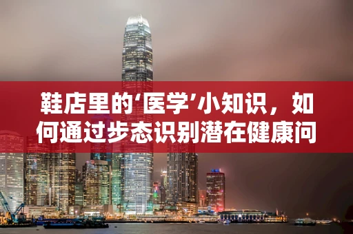 鞋店里的‘医学’小知识，如何通过步态识别潜在健康问题？