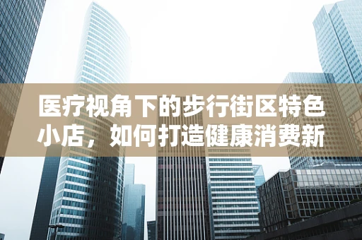 医疗视角下的步行街区特色小店，如何打造健康消费新地标？