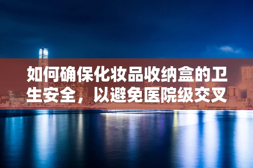 如何确保化妆品收纳盒的卫生安全，以避免医院级交叉感染？