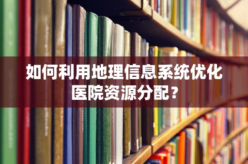 如何利用地理信息系统优化医院资源分配？