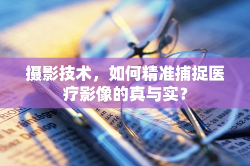 摄影技术，如何精准捕捉医疗影像的真与实？