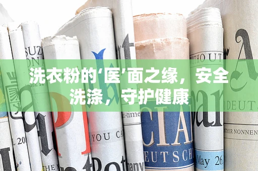 洗衣粉的‘医’面之缘，安全洗涤，守护健康