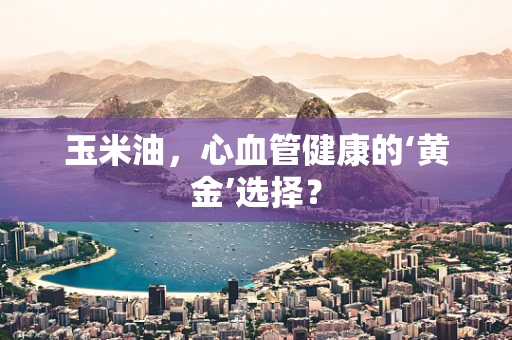 玉米油，心血管健康的‘黄金’选择？