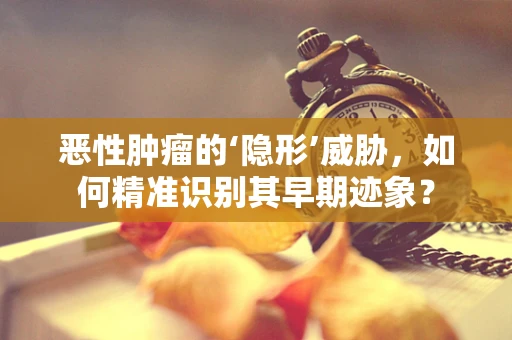 恶性肿瘤的‘隐形’威胁，如何精准识别其早期迹象？