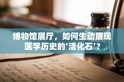 博物馆展厅，如何生动展现医学历史的‘活化石’？